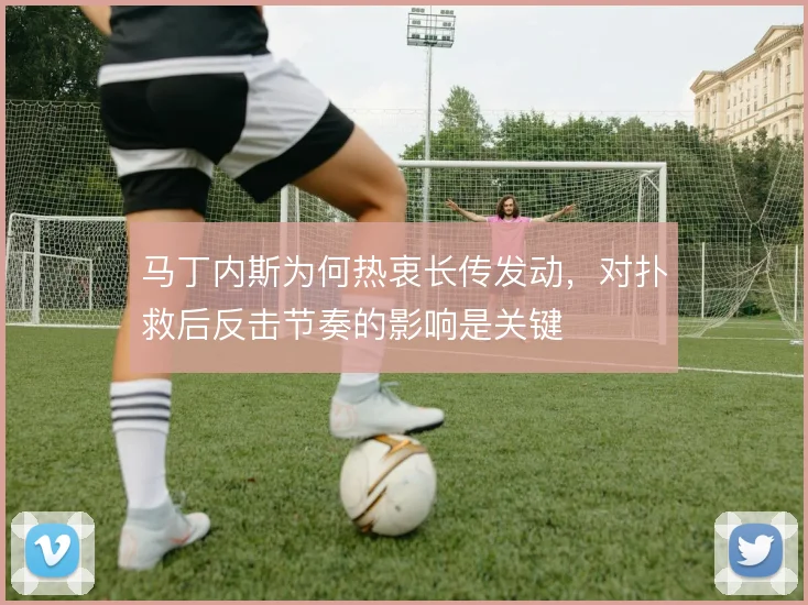 马丁内斯为何热衷长传发动,对扑救后反击节奏的影响是关键