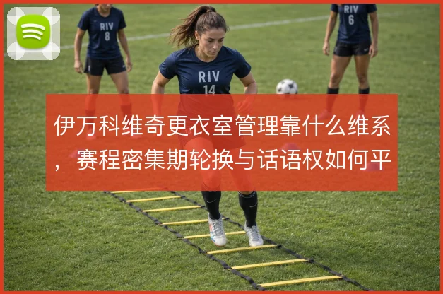 伊万科维奇更衣室管理靠什么维系,赛程密集期轮换与话语权如何平衡
