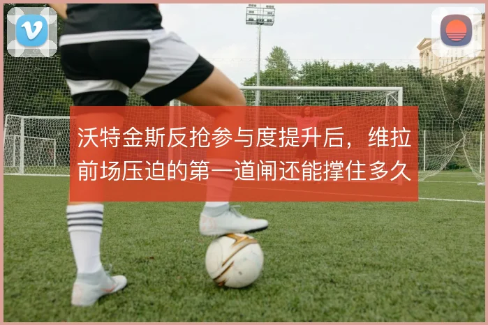 沃特金斯反抢参与度提升后,维拉前场压迫的第一道闸还能撑住多久