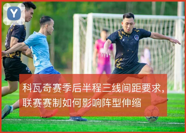 科瓦奇赛季后半程三线间距要求，联赛赛制如何影响阵型伸缩