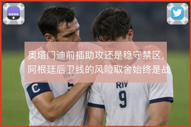 奥塔门迪前插助攻还是稳守禁区,阿根廷后卫线的风险取舍始终是战术焦点