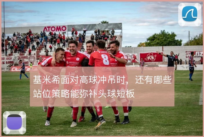 基米希面对高球冲吊时,还有哪些站位策略能弥补头球短板