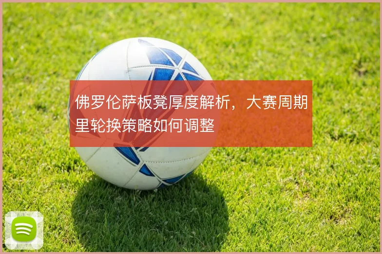 佛罗伦萨板凳厚度解析，大赛周期里轮换策略如何调整