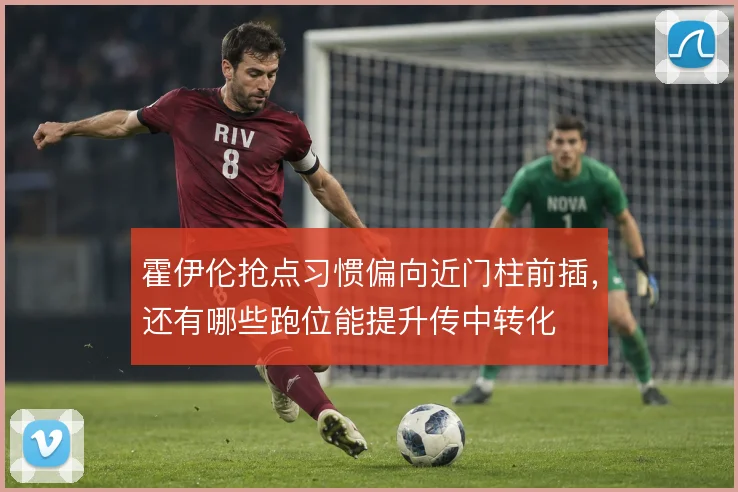 霍伊伦抢点习惯偏向近门柱前插，还有哪些跑位能提升传中转化