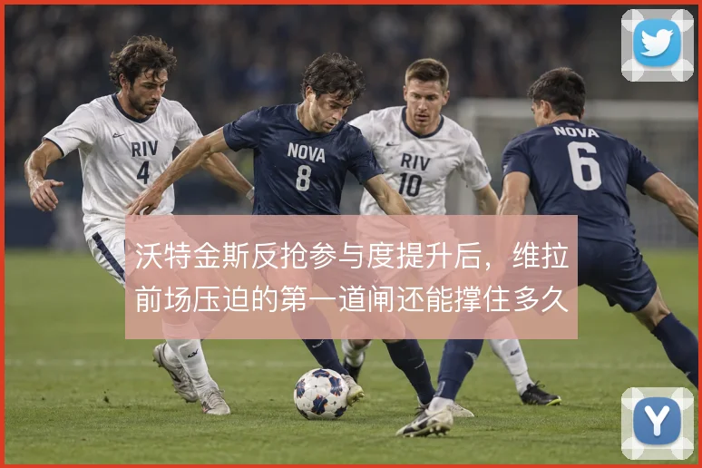 沃特金斯反抢参与度提升后,维拉前场压迫的第一道闸还能撑住多久