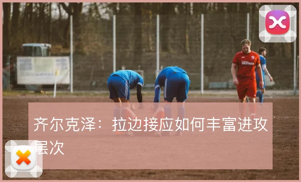 齐尔克泽：拉边接应如何丰富进攻层次