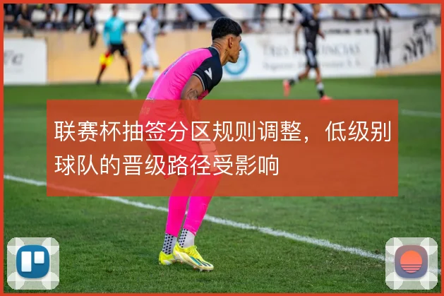 联赛杯抽签分区规则调整,低级别球队的晋级路径受影响