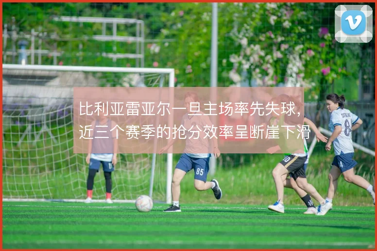 比利亚雷亚尔一旦主场率先失球,近三个赛季的抢分效率呈断崖下滑