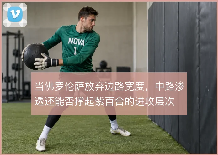 当佛罗伦萨放弃边路宽度，中路渗透还能否撑起紫百合的进攻层次