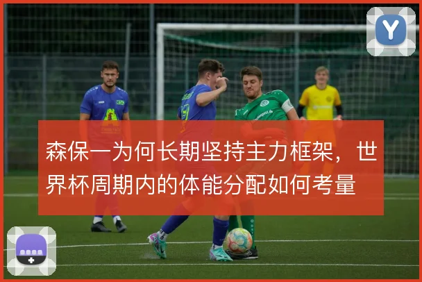 森保一为何长期坚持主力框架,世界杯周期内的体能分配如何考量