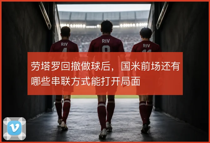 劳塔罗回撤做球后,国米前场还有哪些串联方式能打开局面