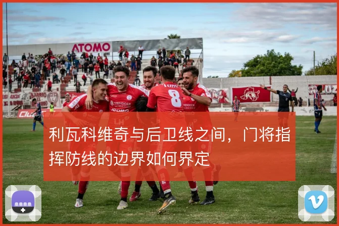 利瓦科维奇与后卫线之间，门将指挥防线的边界如何界定