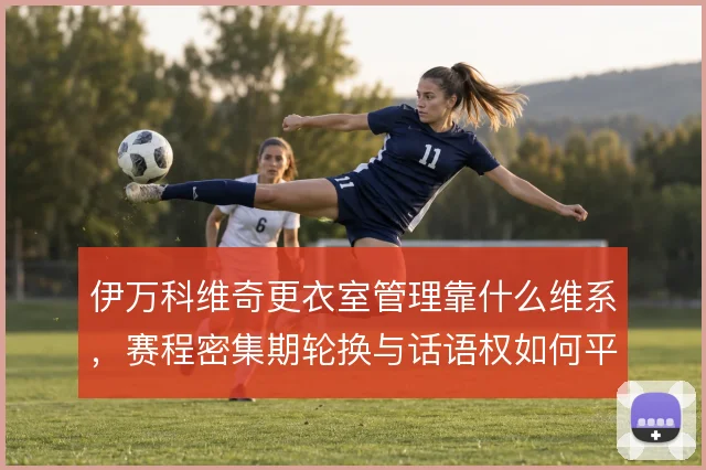伊万科维奇更衣室管理靠什么维系，赛程密集期轮换与话语权如何平衡