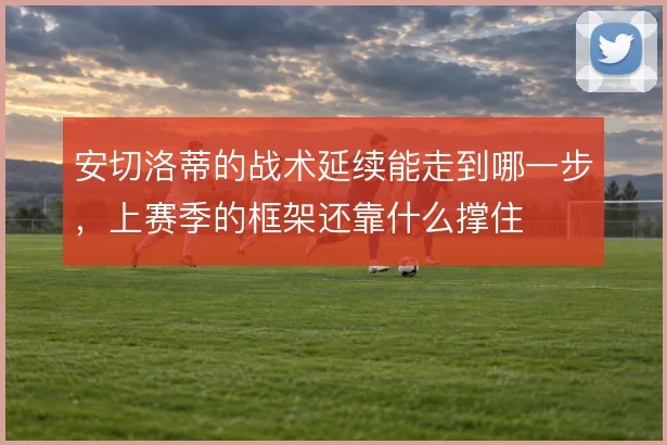安切洛蒂的战术延续能走到哪一步,上赛季的框架还靠什么撑住