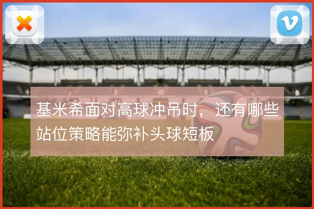 基米希面对高球冲吊时，还有哪些站位策略能弥补头球短板