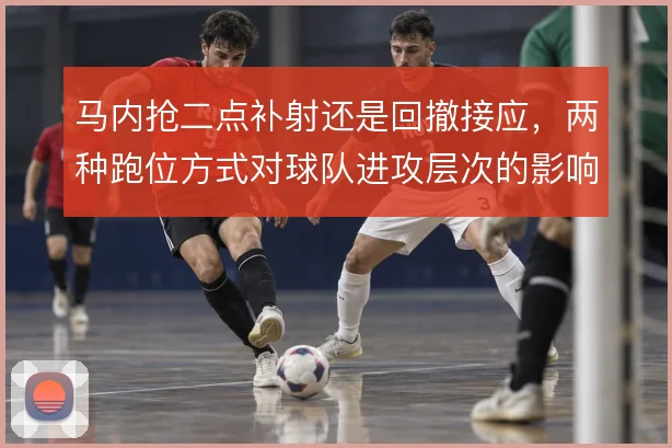 马内抢二点补射还是回撤接应,两种跑位方式对球队进攻层次的影响