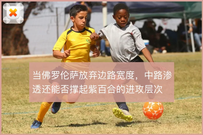 当佛罗伦萨放弃边路宽度，中路渗透还能否撑起紫百合的进攻层次