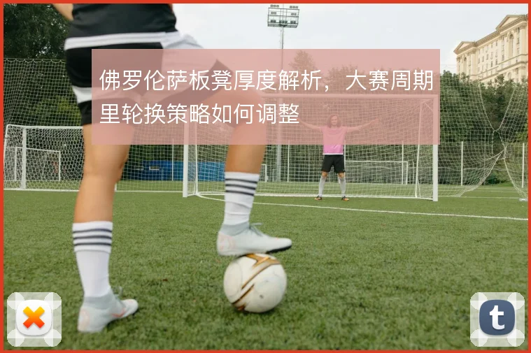 佛罗伦萨板凳厚度解析，大赛周期里轮换策略如何调整