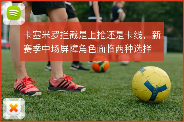卡塞米罗拦截是上抢还是卡线,新赛季中场屏障角色面临两种选择