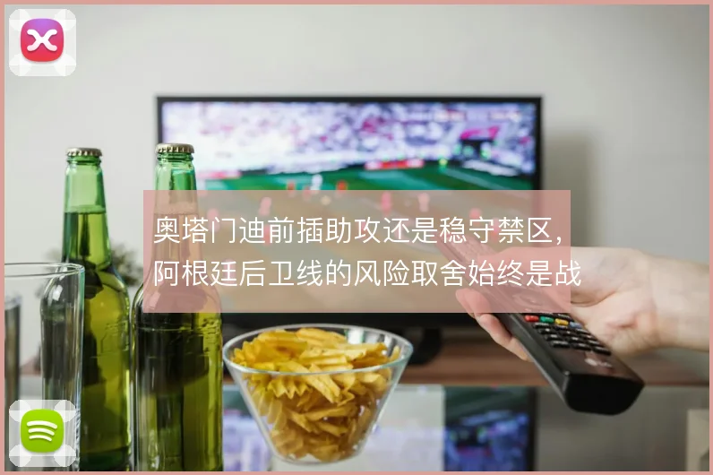 奥塔门迪前插助攻还是稳守禁区，阿根廷后卫线的风险取舍始终是战术焦点